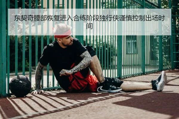 东契奇腰部恢复进入合练阶段独行侠谨慎控制出场时间