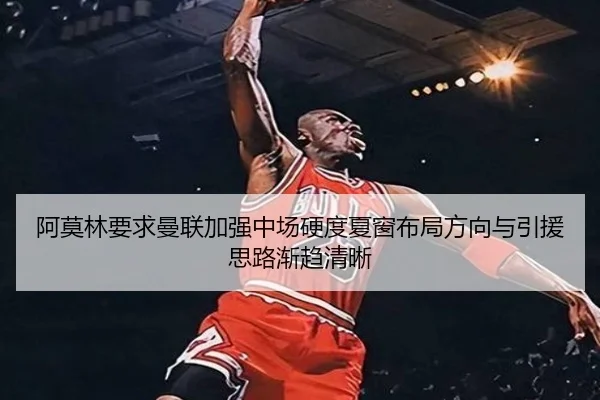 阿莫林要求曼联加强中场硬度夏窗布局方向与引援思路渐趋清晰